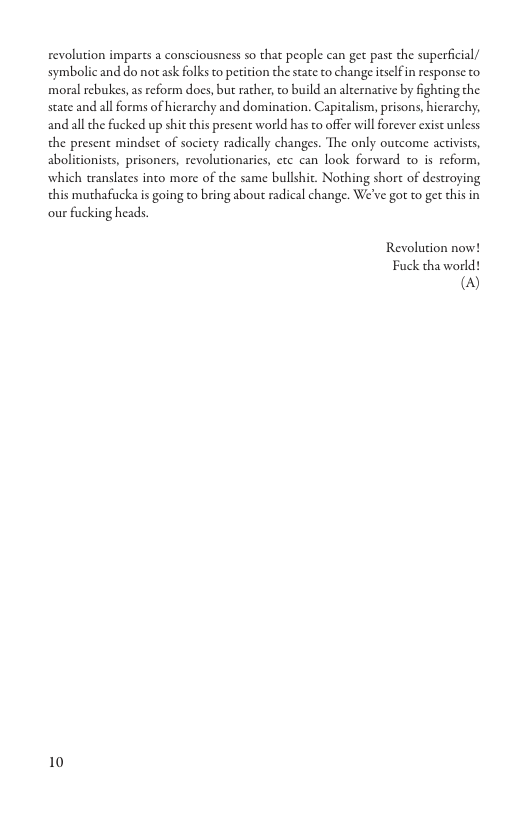 revolution imparts a consciousness so that people can get past the superfcial/ symbolic and do not ask folks to petition the state to change itslf in response o moral rebukes, as eform does, but rather, to build an alternative by fighting the state and all forms of hierarchy and domination. Capitalism, prisons, hicrachy, and all the fucked up shit this present world has to offer will forever exist unless the present mindset of society radically changes. The only outcome activists, abolicionists, prisoners, revolutionarics, ctc can look forward to is reform, which translates into more of the same bullshit. Nothing shor of destroying this muthafucka is going to bring about radical change. We’ve gor to get this in our fucking heads. Revolution now! Fuck tha world! @) 10
